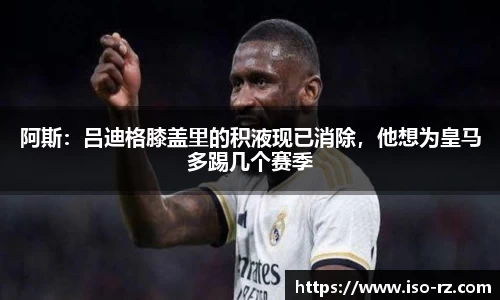 阿斯：吕迪格膝盖里的积液现已消除，他想为皇马多踢几个赛季